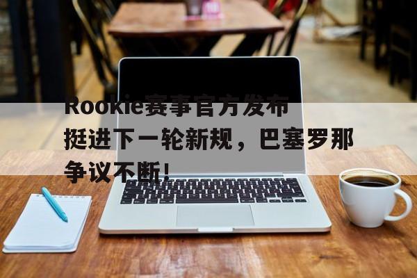 问鼎-Rookie赛事官方发布挺进下一轮新规，巴塞罗那争议不断！的简单介绍